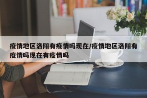 疫情地区洛阳有疫情吗现在/疫情地区洛阳有疫情吗现在有疫情吗