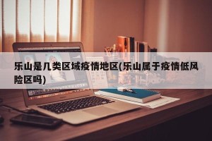 乐山是几类区域疫情地区(乐山属于疫情低风险区吗)
