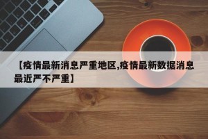 【疫情最新消息严重地区,疫情最新数据消息最近严不严重】