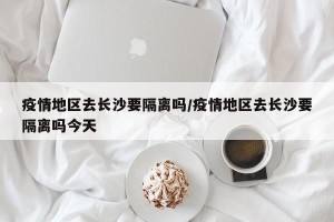 疫情地区去长沙要隔离吗/疫情地区去长沙要隔离吗今天