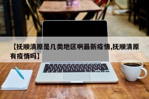 【抚顺清原是几类地区啊最新疫情,抚顺清原有疫情吗】