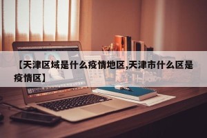 【天津区域是什么疫情地区,天津市什么区是疫情区】