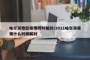 哈尔滨地区疫情何时解封/2021哈尔滨疫情什么时候解封