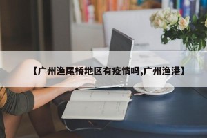 【广州渔尾桥地区有疫情吗,广州渔港】