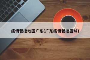 疫情管控地区广东(广东疫情管控区域)