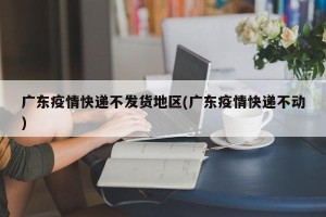 广东疫情快递不发货地区(广东疫情快递不动)