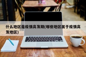 什么地区是疫情高发期(哪些地区属于疫情高发地区)
