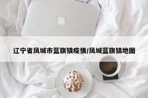 辽宁省凤城市蓝旗镇疫情/凤城蓝旗镇地图
