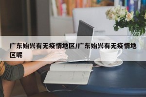 广东始兴有无疫情地区/广东始兴有无疫情地区呢