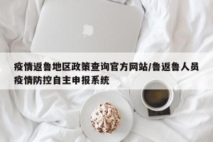 疫情返鲁地区政策查询官方网站/鲁返鲁人员疫情防控自主申报系统
