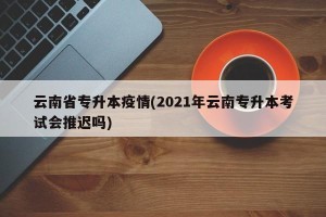 云南省专升本疫情(2021年云南专升本考试会推迟吗)