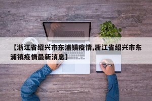【浙江省绍兴市东浦镇疫情,浙江省绍兴市东浦镇疫情最新消息】