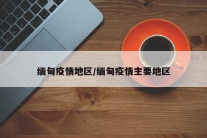 缅甸疫情地区/缅甸疫情主要地区