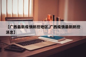 【广西最新疫情防控地区,广西疫情最新防控消息】