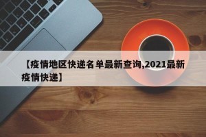 【疫情地区快递名单最新查询,2021最新疫情快递】